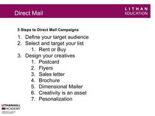 Direct Mail 
5 Steps to Direct Mail Campaigns 
1. Define your target audience 
2. Select and target your list 
1. Rent or Buy 
3. Design your creatives 
1. Postcard 
2. Flyers 
3. Sales letter 
4. Brochure 
5. Dimensional Mailer 
6. Creativity is an asset 
7. Pesonalization 
 
