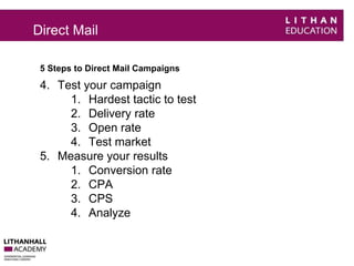 Direct Mail 
5 Steps to Direct Mail Campaigns 
4. Test your campaign 
1. Hardest tactic to test 
2. Delivery rate 
3. Open rate 
4. Test market 
5. Measure your results 
1. Conversion rate 
2. CPA 
3. CPS 
4. Analyze 
 