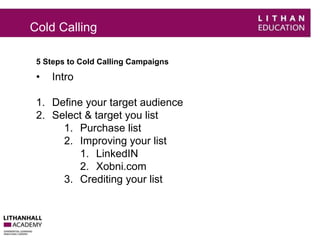 Cold Calling 
5 Steps to Cold Calling Campaigns 
• Intro 
1. Define your target audience 
2. Select & target you list 
1. Purchase list 
2. Improving your list 
1. LinkedIN 
2. Xobni.com 
3. Crediting your list 
 