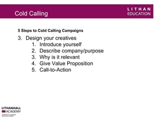 Cold Calling 
5 Steps to Cold Calling Campaigns 
3. Design your creatives 
1. Introduce yourself 
2. Describe company/purpose 
3. Why is it relevant 
4. Give Value Proposition 
5. Call-to-Action 
 