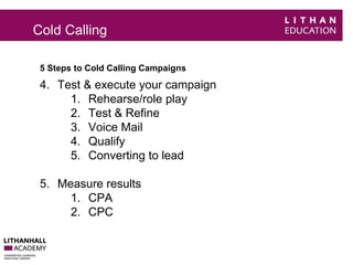 Cold Calling 
5 Steps to Cold Calling Campaigns 
4. Test & execute your campaign 
1. Rehearse/role play 
2. Test & Refine 
3. Voice Mail 
4. Qualify 
5. Converting to lead 
5. Measure results 
1. CPA 
2. CPC 
 