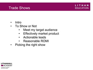 Trade Shows 
• Intro 
• To Show or Not 
• Meet my target audience 
• Effectively market product 
• Actionable leads 
• Reasonable ROMI 
• Picking the right show 
 