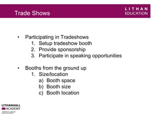 Trade Shows 
• Participating in Tradeshows 
1. Setup tradeshow booth 
2. Provide sponsorship 
3. Participate in speaking opportunities 
• Booths from the ground up 
1. Size/location 
a) Booth space 
b) Booth size 
c) Booth location 
 