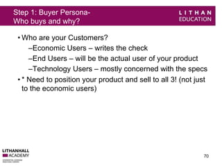Step 1: Buyer Persona- 
Who buys and why? 
• Who are your Customers? 
–Economic Users – writes the check 
–End Users – will be the actual user of your product 
–Technology Users – mostly concerned with the specs 
• * Need to position your product and sell to all 3! (not just 
to the economic users) 
70 
 