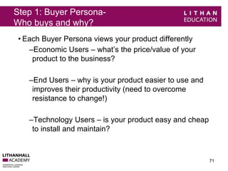 Step 1: Buyer Persona- 
Who buys and why? 
• Each Buyer Persona views your product differently 
–Economic Users – what’s the price/value of your 
product to the business? 
–End Users – why is your product easier to use and 
improves their productivity (need to overcome 
resistance to change!) 
–Technology Users – is your product easy and cheap 
to install and maintain? 
71 
 