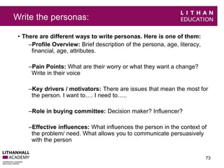 Write the personas: 
• There are different ways to write personas. Here is one of them: 
–Profile Overview: Brief description of the persona, age, literacy, 
financial, age, attributes. 
–Pain Points: What are their worry or what they want a change? 
Write in their voice 
–Key drivers / motivators: There are issues that mean the most for 
the person. I want to…. I need to….. 
–Role in buying committee: Decision maker? Influencer? 
–Effective influences: What influences the person in the context of 
the problem/ need. What allows you to communicate persuasively 
with the person 
73 
 