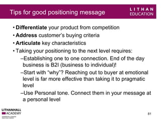 Tips for good positioning message 
• Differentiate your product from competition 
• Address customer’s buying criteria 
• Articulate key characteristics 
• Taking your positioning to the next level requires: 
–Establishing one to one connection. End of the day 
business is B2I (business to individual)! 
–Start with “why”? Reaching out to buyer at emotional 
level is far more effective than taking it to pragmatic 
level 
–Use Personal tone. Connect them in your message at 
a personal level 
81 
 