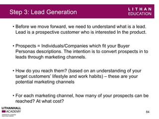 Step 3: Lead Generation 
• Before we move forward, we need to understand what is a lead. 
Lead is a prospective customer who is interested In the product. 
• Prospects = Individuals/Companies which fit your Buyer 
Personas descriptions. The intention is to convert prospects in to 
leads through marketing channels. 
• How do you reach them? (based on an understanding of your 
target customers’ lifestyle and work habits) – these are your 
potential marketing channels 
• For each marketing channel, how many of your prospects can be 
reached? At what cost? 
84 
 
