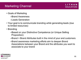 Marketing Channel 
• Goals of Marketing 
–Brand Awareness 
–Leads Generation 
• Your goal is to communicate branding while generating leads (due 
to limited resources) 
• Branding 
–Based on your Distinctive Competence (or Unique Selling 
Proposition) 
–Brand = Brand Attributes built in the mind of your end customers 
–Brand awareness marketing efforts aim to deepen Brand 
Associations between your Brand and the attributes you want to 
associate to your brand 
85 
 