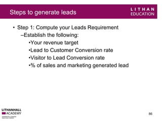 Steps to generate leads 
• Step 1: Compute your Leads Requirement 
–Establish the following: 
•Your revenue target 
•Lead to Customer Conversion rate 
•Visitor to Lead Conversion rate 
•% of sales and marketing generated lead 
86 
 
