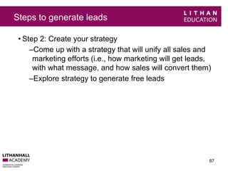 Steps to generate leads 
• Step 2: Create your strategy 
–Come up with a strategy that will unify all sales and 
marketing efforts (i.e., how marketing will get leads, 
with what message, and how sales will convert them) 
–Explore strategy to generate free leads 
87 
 
