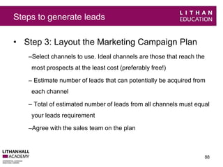 Steps to generate leads 
• Step 3: Layout the Marketing Campaign Plan 
–Select channels to use. Ideal channels are those that reach the 
most prospects at the least cost (preferably free!) 
– Estimate number of leads that can potentially be acquired from 
each channel 
– Total of estimated number of leads from all channels must equal 
your leads requirement 
–Agree with the sales team on the plan 
88 
 
