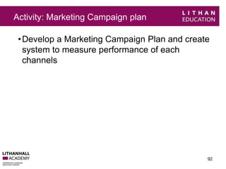 Activity: Marketing Campaign plan 
•Develop a Marketing Campaign Plan and create 
system to measure performance of each 
channels 
92 
 