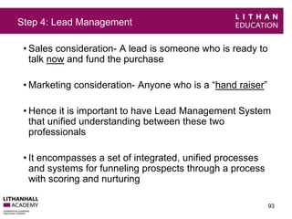 Step 4: Lead Management 
• Sales consideration- A lead is someone who is ready to 
talk now and fund the purchase 
•Marketing consideration- Anyone who is a “hand raiser” 
• Hence it is important to have Lead Management System 
that unified understanding between these two 
professionals 
• It encompasses a set of integrated, unified processes 
and systems for funneling prospects through a process 
with scoring and nurturing 
93 
 