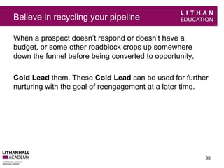 Believe in recycling your pipeline 
When a prospect doesn’t respond or doesn’t have a 
budget, or some other roadblock crops up somewhere 
down the funnel before being converted to opportunity, 
Cold Lead them. These Cold Lead can be used for further 
nurturing with the goal of reengagement at a later time. 
98 
 