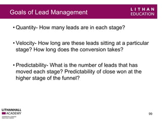 Goals of Lead Management 
• Quantity- How many leads are in each stage? 
• Velocity- How long are these leads sitting at a particular 
stage? How long does the conversion takes? 
• Predictability- What is the number of leads that has 
moved each stage? Predictability of close won at the 
higher stage of the funnel? 
99 
 