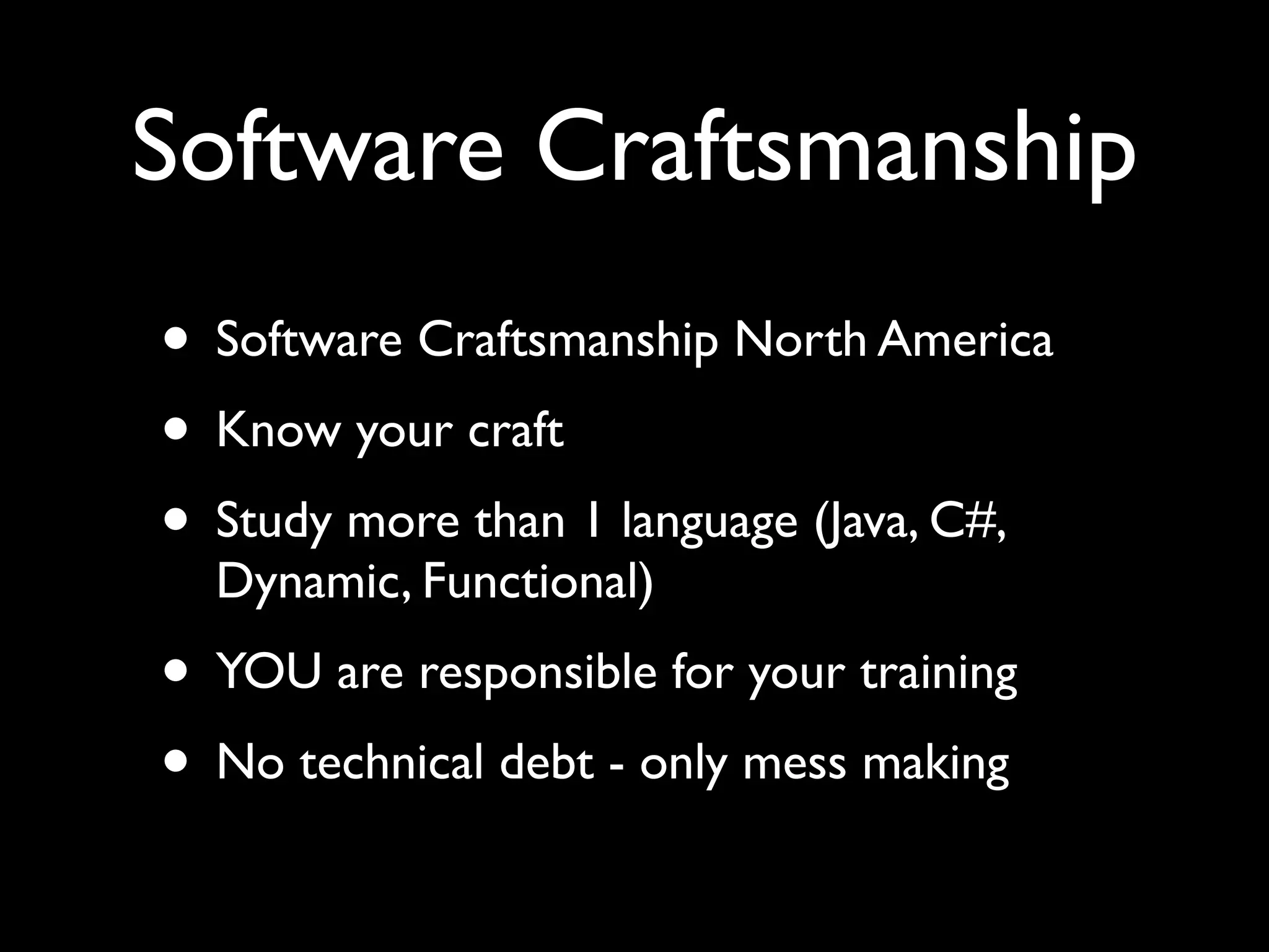 Software Craftsmanship
• Software Craftsmanship North America
• Know your craft
• Study more than 1 language (Java, C#,
  Dynamic, Functional)
• YOU are responsible for your training
• No technical debt - only mess making
 