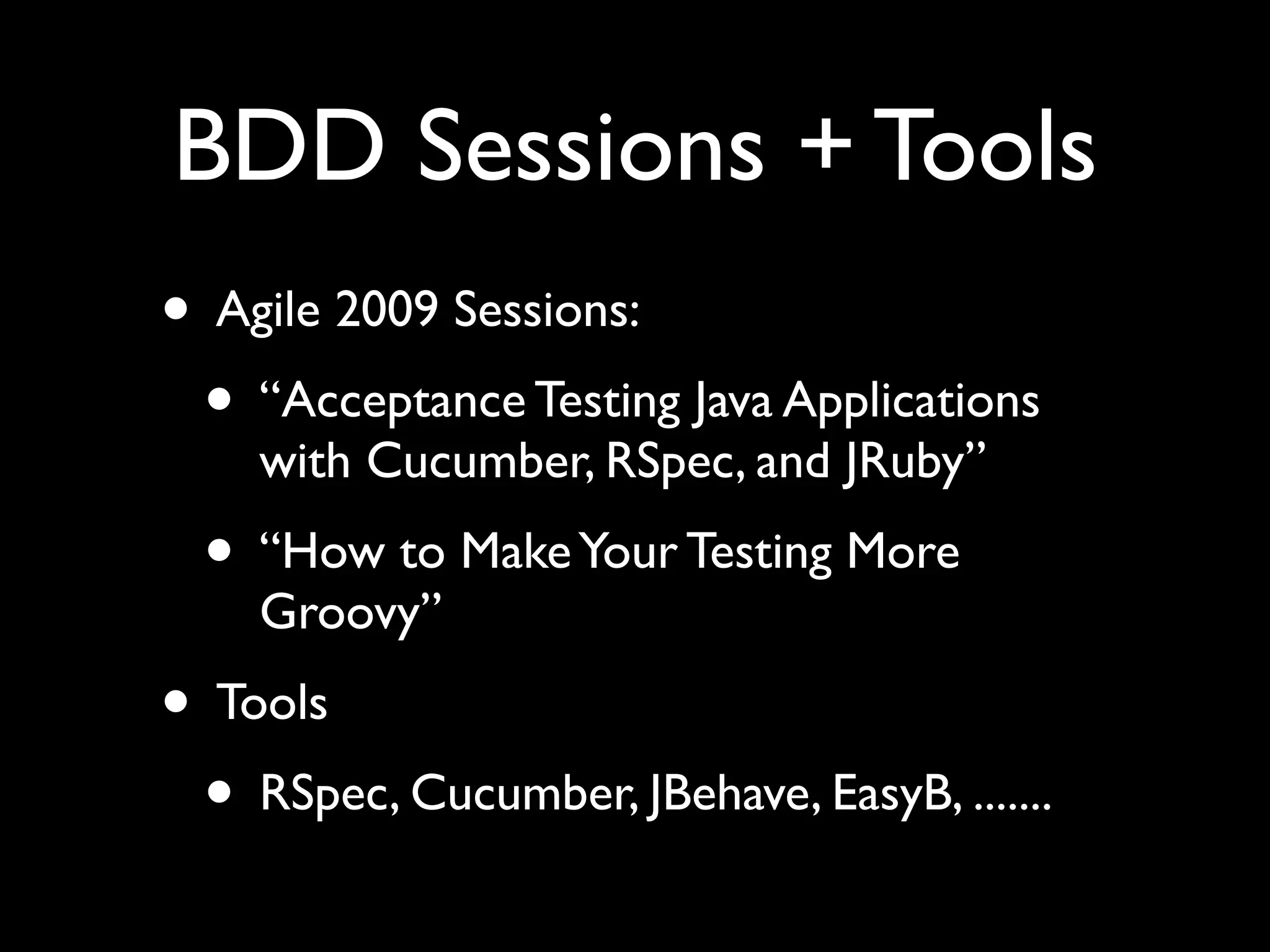 BDD Sessions + Tools
• Agile 2009 Sessions:
 • “Acceptance Testing Java Applications
    with Cucumber, RSpec, and JRuby”
  • “How to Make Your Testing More
    Groovy”
• Tools
 • RSpec, Cucumber, JBehave, EasyB, .......
 