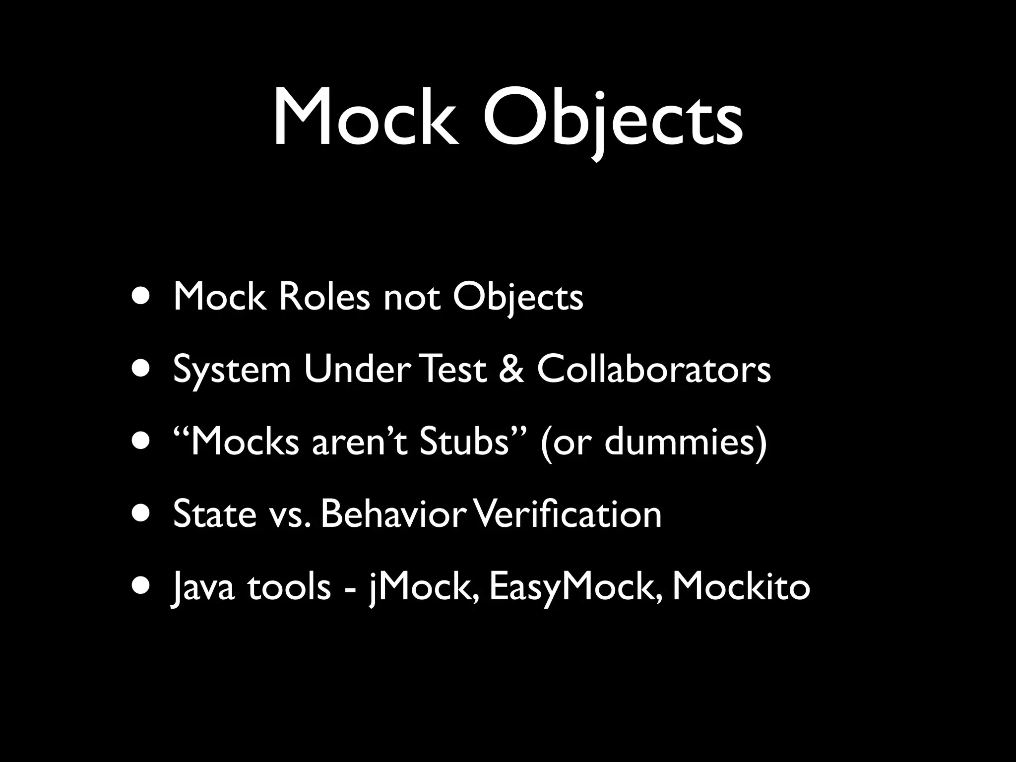 Mock Objects

• Mock Roles not Objects
• System Under Test & Collaborators
• “Mocks aren’t Stubs” (or dummies)
• State vs. Behavior Veriﬁcation
• Java tools - jMock, EasyMock, Mockito
 