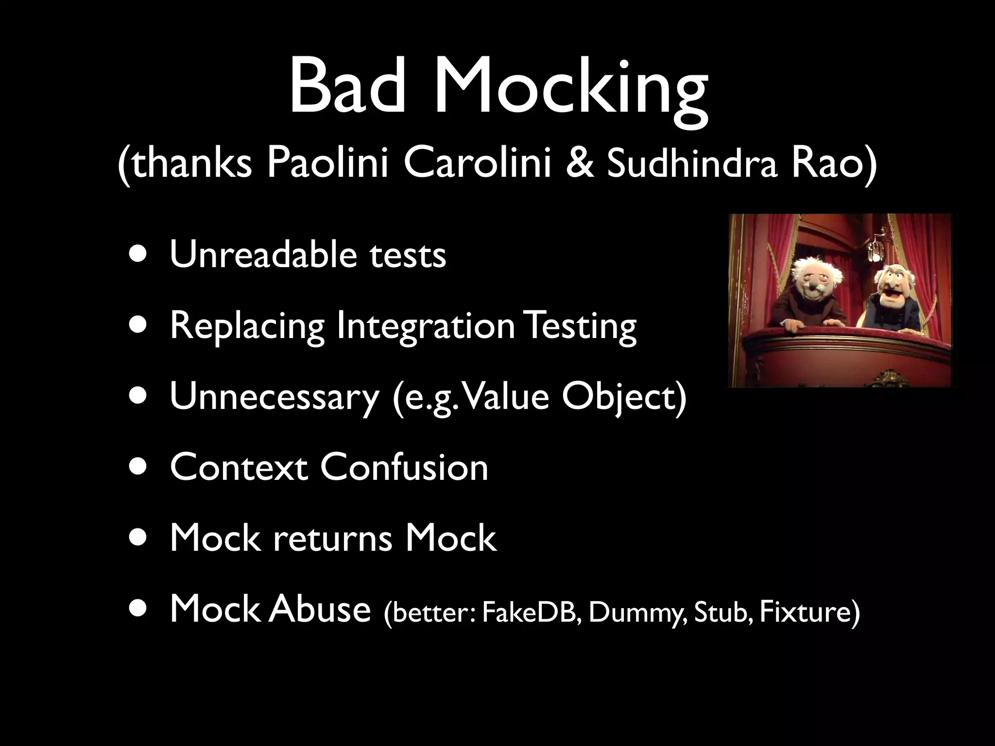 Bad Mocking
(thanks Paolini Carolini & Sudhindra Rao)

• Unreadable tests
• Replacing Integration Testing
• Unnecessary (e.g.Value Object)
• Context Confusion
• Mock returns Mock
• Mock Abuse (better: FakeDB, Dummy, Stub, Fixture)
 