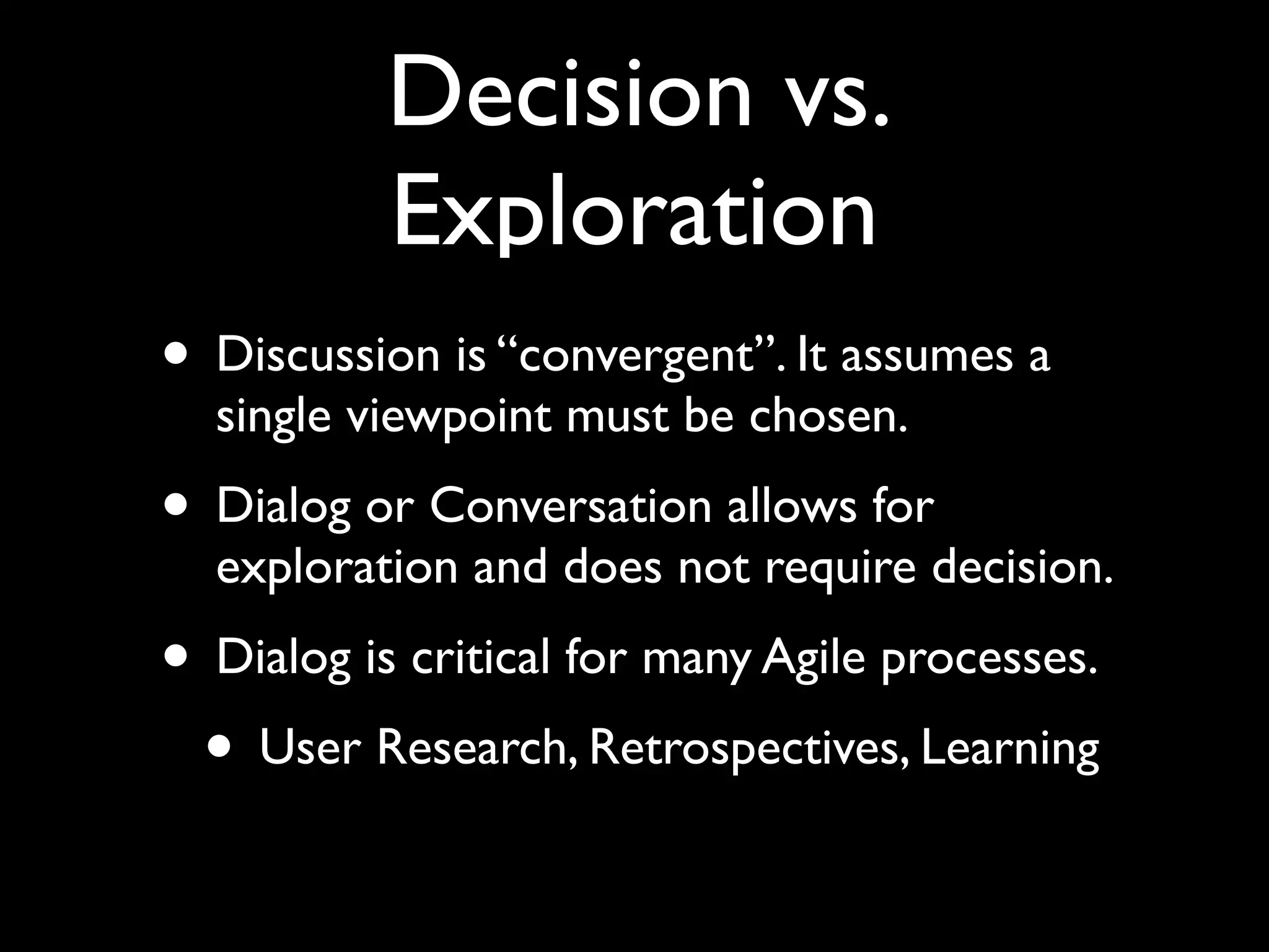 Decision vs.
           Exploration
• Discussion is “convergent”. It assumes a
  single viewpoint must be chosen.
• Dialog or Conversation allows for
  exploration and does not require decision.
• Dialog is critical for many Agile processes.
 • User Research, Retrospectives, Learning
 