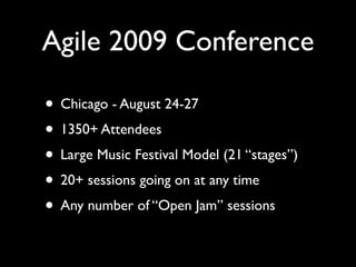Agile 2009 Conference

• Chicago - August 24-27
• 1350+ Attendees
• Large Music Festival Model (21 “stages”)
• 20+ sessions going on at any time
• Any number of “Open Jam” sessions
 