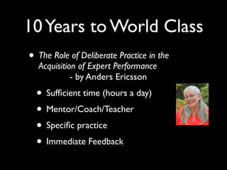 10 Years to World Class
• The Role of Deliberate Practice in the
  Acquisition of Expert Performance
            - by Anders Ericsson
  • Sufﬁcient time (hours a day)
  • Mentor/Coach/Teacher
  • Speciﬁc practice
  • Immediate Feedback
 