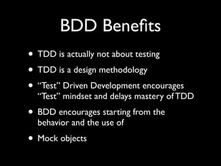 BDD Beneﬁts
• TDD is actually not about testing
• TDD is a design methodology
• “Test” Driven Development encourages
  “Test” mindset and delays mastery of TDD
• BDD encourages starting from the
  behavior and the use of
• Mock objects
 