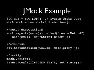 JMock Example
SUT sut = new SUT(); // System Under Test
Mock mock = new Mock(Collab.class);

//setup expectations
mock.expects(once()).method(“neededMethod”)
  .with(eq(1), eq(“String param”));

//exercise
sut.testedMethod((Collab) mock.proxy());

//verify
mock.verify();
assertEquals(EXPECTED_STATE, sut.state());
 