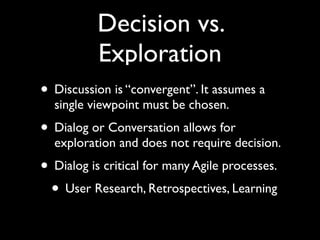 Decision vs.
           Exploration
• Discussion is “convergent”. It assumes a
  single viewpoint must be chosen.
• Dialog or Conversation allows for
  exploration and does not require decision.
• Dialog is critical for many Agile processes.
 • User Research, Retrospectives, Learning
 