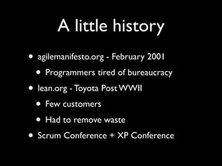A little history
• agilemanifesto.org - February 2001
 • Programmers tired of bureaucracy
• lean.org - Toyota Post WWII
 • Few customers
 • Had to remove waste
• Scrum Conference + XP Conference
 