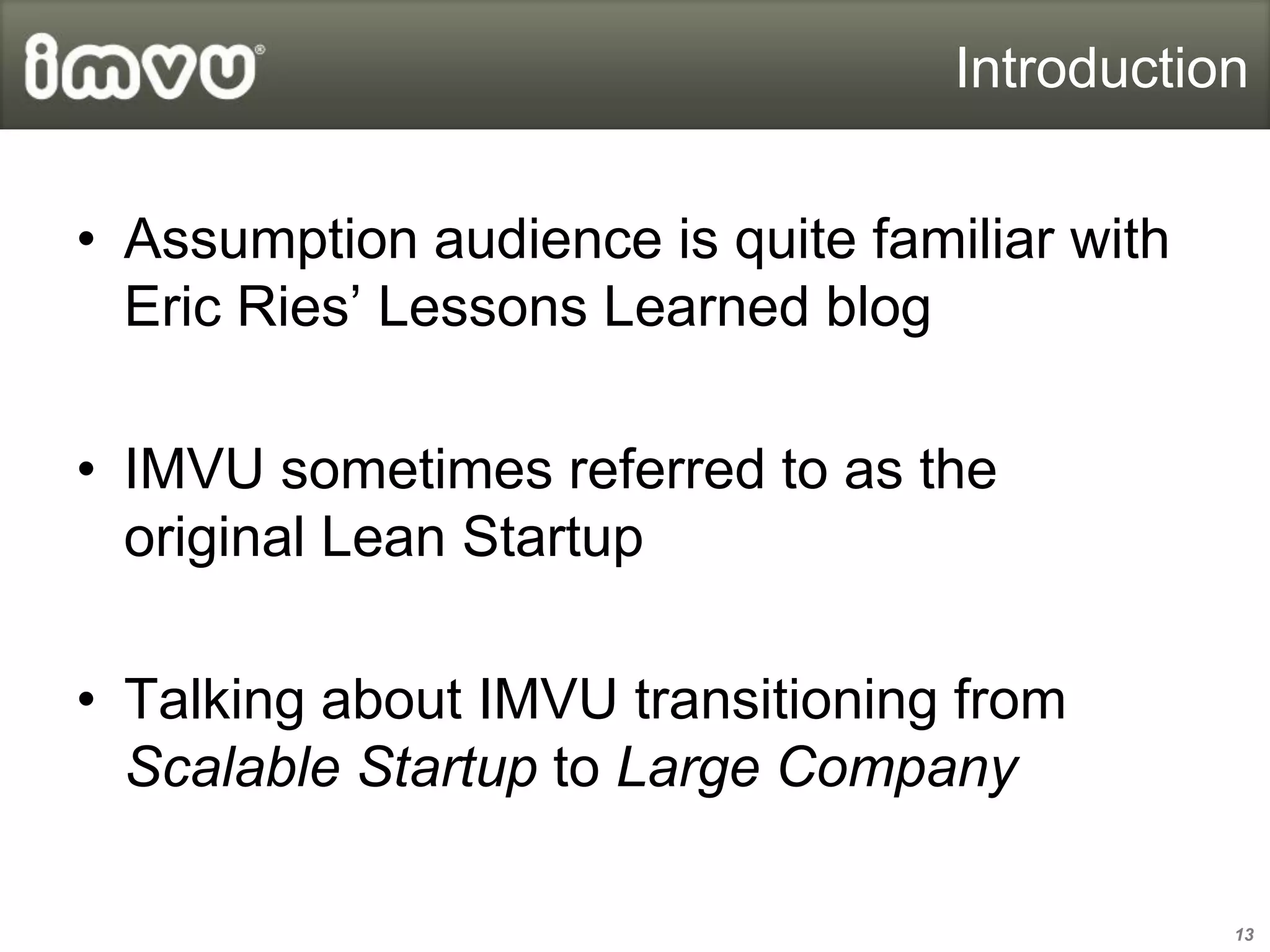 Introduction


• Assumption audience is quite familiar with
  Eric Ries’ Lessons Learned blog

• IMVU sometimes referred to as the
  original Lean Startup

• Talking about IMVU transitioning from
  Scalable Startup to Large Company

                                               13
 