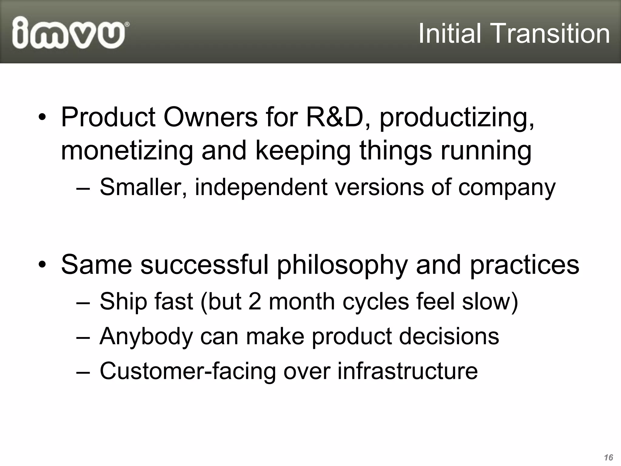 Initial Transition


• Product Owners for R&D, productizing,
  monetizing and keeping things running
   – Smaller, independent versions of company


• Same successful philosophy and practices
   – Ship fast (but 2 month cycles feel slow)
   – Anybody can make product decisions
   – Customer-facing over infrastructure


                                                    16
 