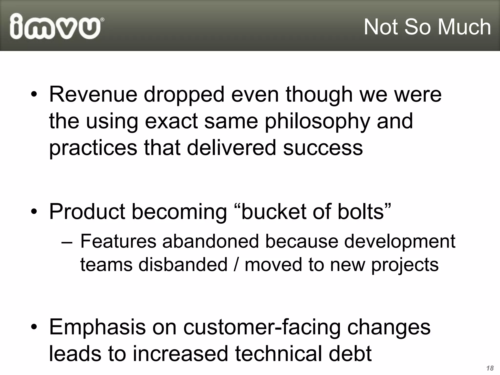 Not So Much


• Revenue dropped even though we were
  the using exact same philosophy and
  practices that delivered success

• Product becoming “bucket of bolts”
   – Features abandoned because development
     teams disbanded / moved to new projects


• Emphasis on customer-facing changes
  leads to increased technical debt            18
 