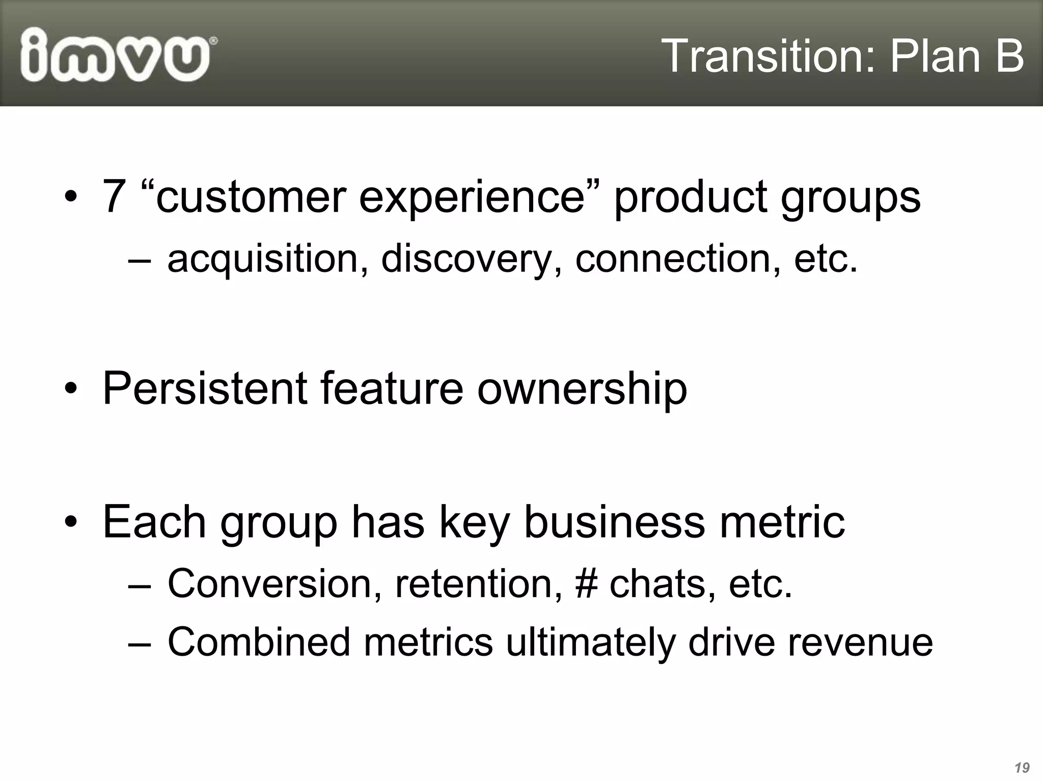 Transition: Plan B


• 7 “customer experience” product groups
   – acquisition, discovery, connection, etc.


• Persistent feature ownership

• Each group has key business metric
   – Conversion, retention, # chats, etc.
   – Combined metrics ultimately drive revenue

                                                  19
 