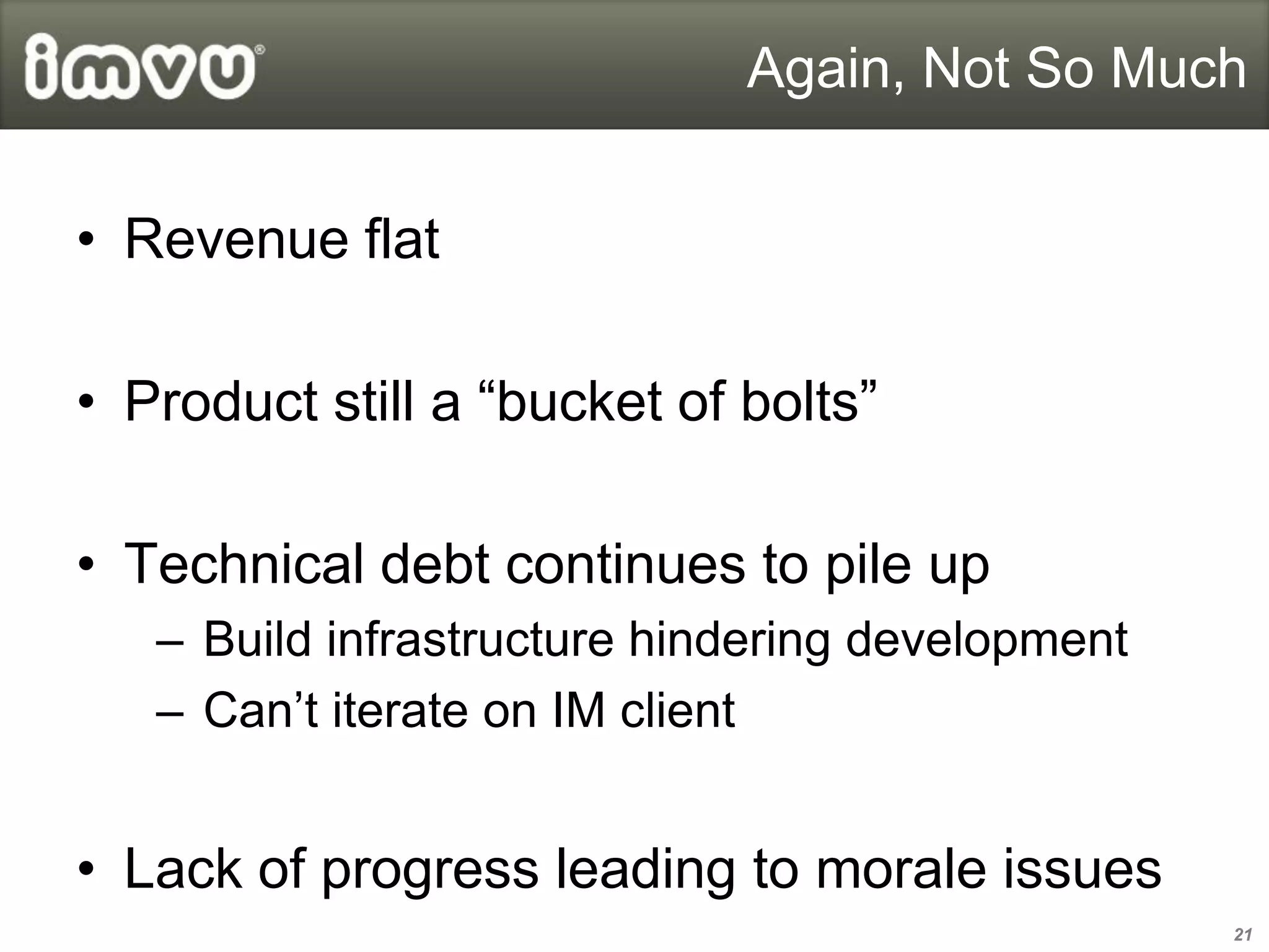 Again, Not So Much


• Revenue flat

• Product still a “bucket of bolts”

• Technical debt continues to pile up
   – Build infrastructure hindering development
   – Can’t iterate on IM client


• Lack of progress leading to morale issues
                                                  21
 