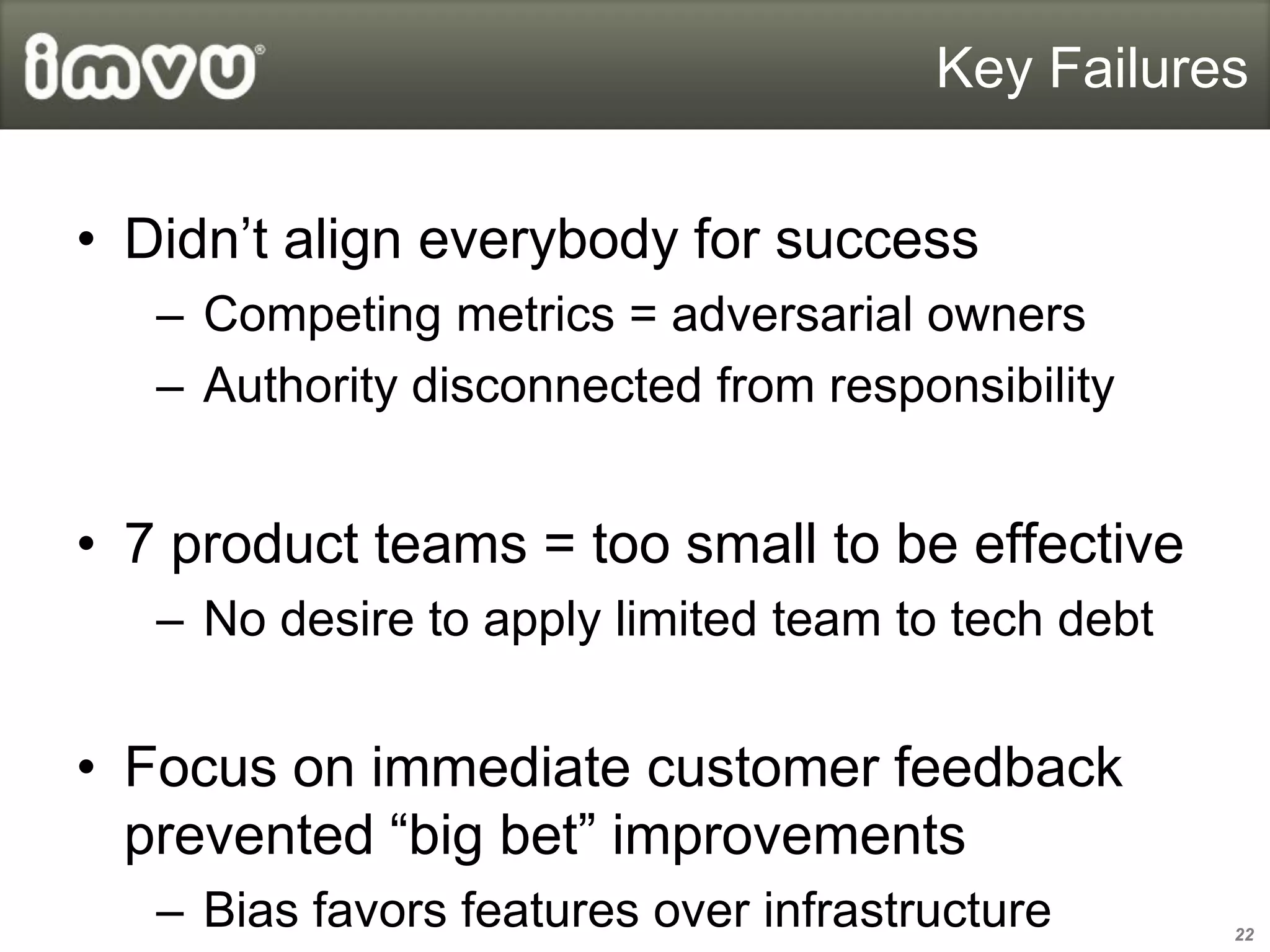 Key Failures


• Didn’t align everybody for success
   – Competing metrics = adversarial owners
   – Authority disconnected from responsibility


• 7 product teams = too small to be effective
   – No desire to apply limited team to tech debt


• Focus on immediate customer feedback
  prevented “big bet” improvements
   – Bias favors features over infrastructure       22
 