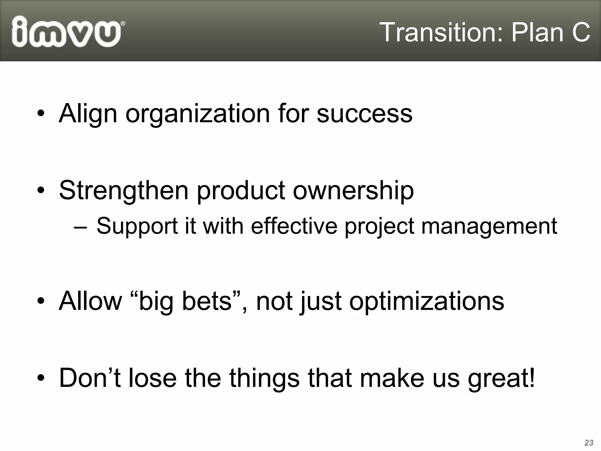 Transition: Plan C


• Align organization for success

• Strengthen product ownership
   – Support it with effective project management


• Allow “big bets”, not just optimizations

• Don’t lose the things that make us great!

                                                    23
 