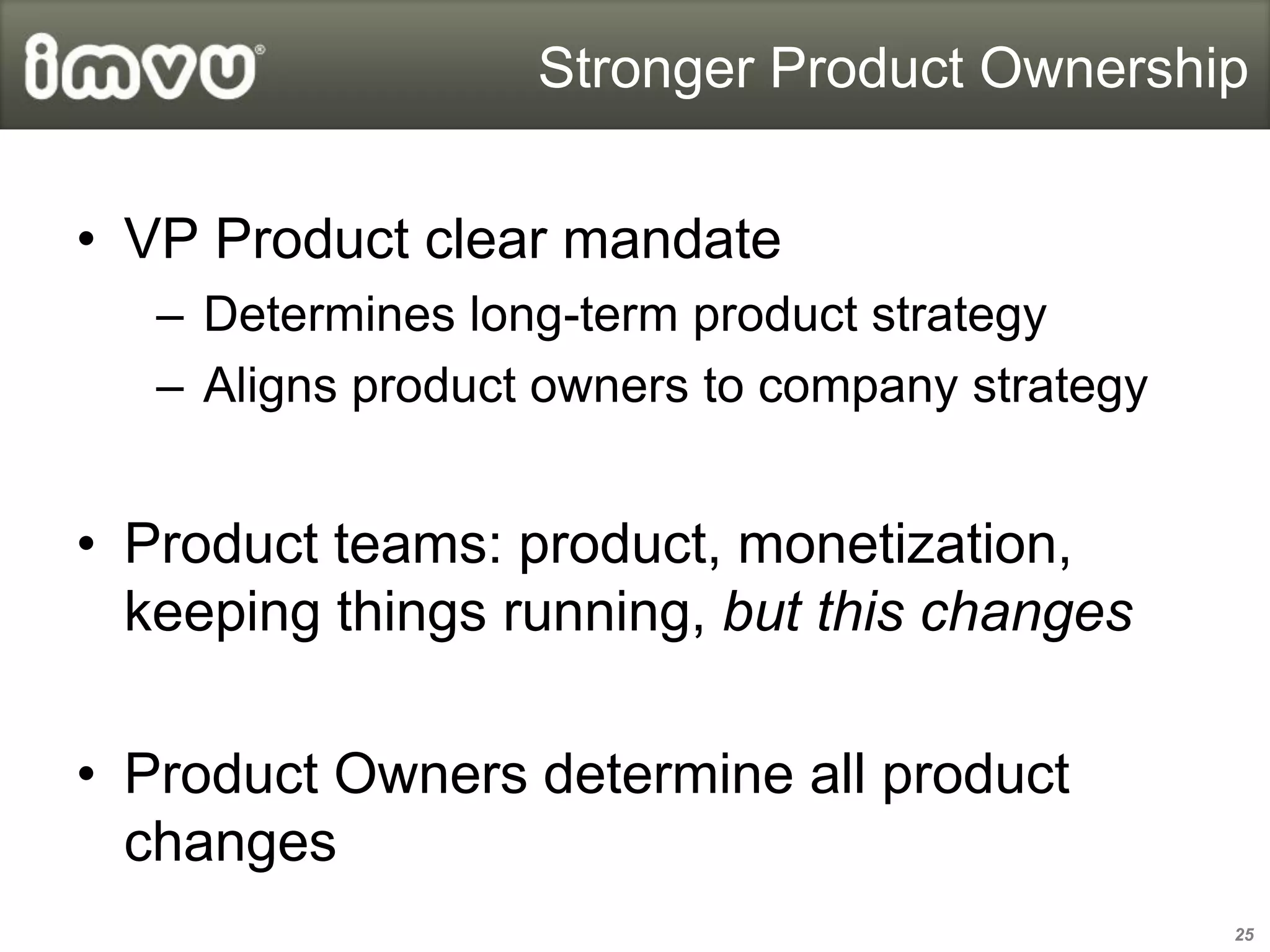 Stronger Product Ownership


• VP Product clear mandate
   – Determines long-term product strategy
   – Aligns product owners to company strategy


• Product teams: product, monetization,
  keeping things running, but this changes

• Product Owners determine all product
  changes
                                                 25
 