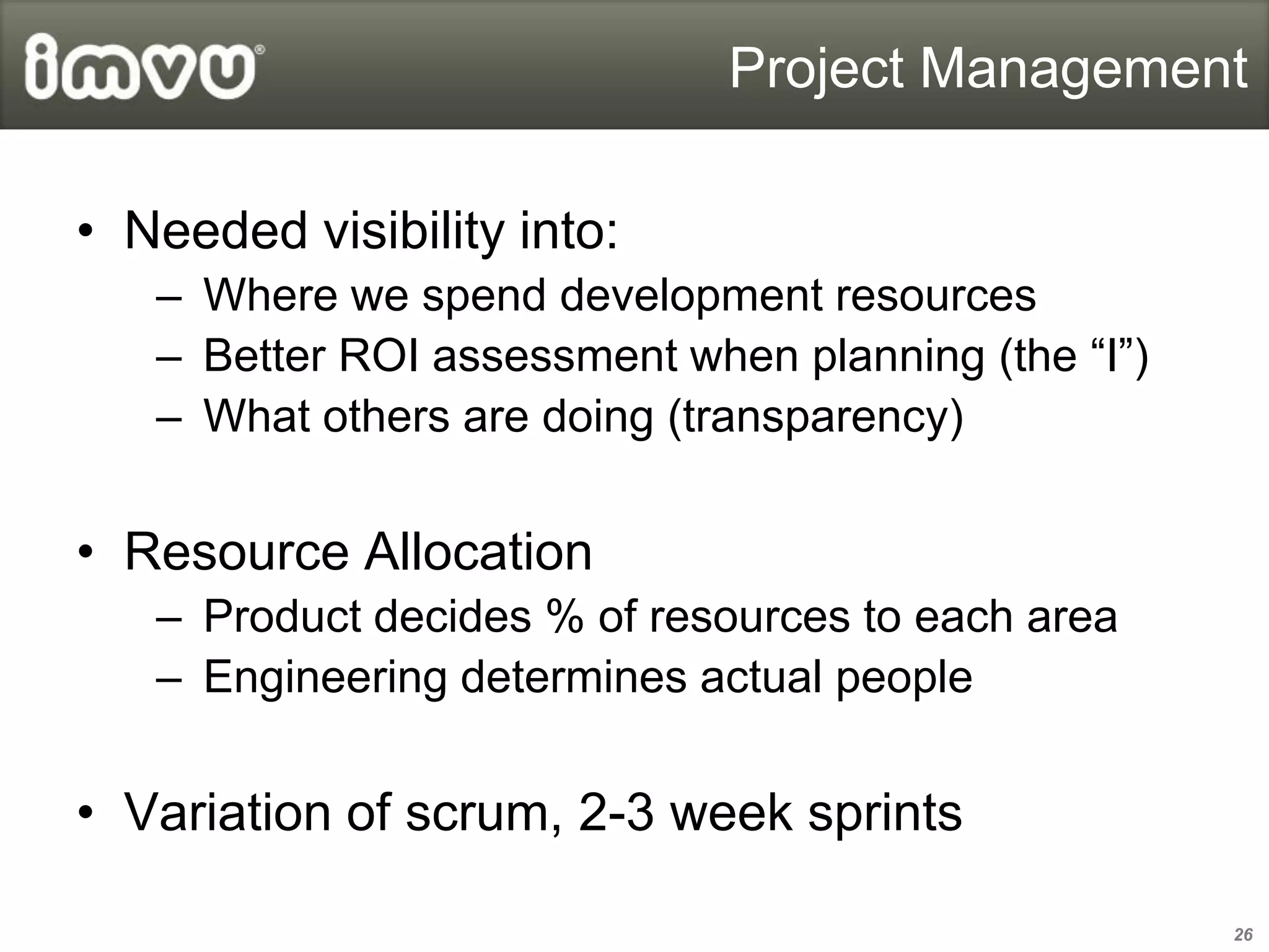 Project Management

• Needed visibility into:
   – Where we spend development resources
   – Better ROI assessment when planning (the “I”)
   – What others are doing (transparency)


• Resource Allocation
   – Product decides % of resources to each area
   – Engineering determines actual people


• Variation of scrum, 2-3 week sprints

                                                     26
 