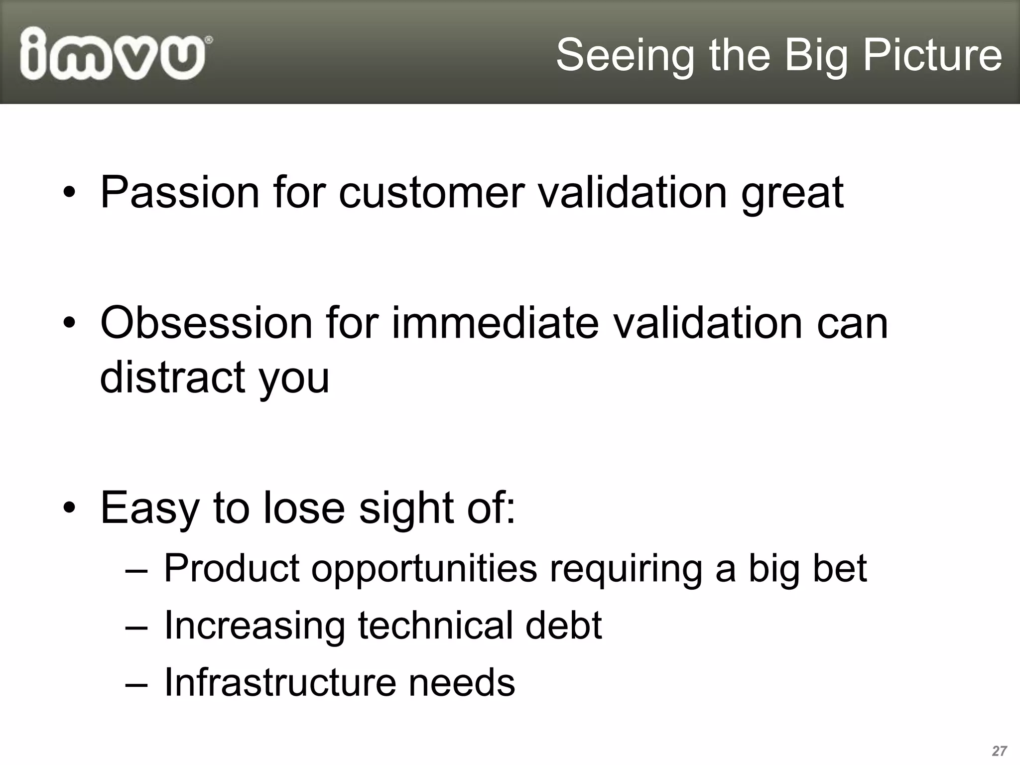 Seeing the Big Picture


• Passion for customer validation great

• Obsession for immediate validation can
  distract you

• Easy to lose sight of:
   – Product opportunities requiring a big bet
   – Increasing technical debt
   – Infrastructure needs
                                                 27
 