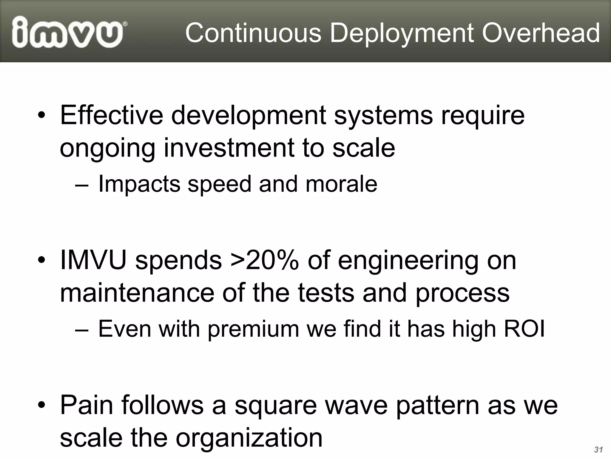 Continuous Deployment Overhead


• Effective development systems require
  ongoing investment to scale
   – Impacts speed and morale


• IMVU spends >20% of engineering on
  maintenance of the tests and process
   – Even with premium we find it has high ROI


• Pain follows a square wave pattern as we
  scale the organization                         31
 