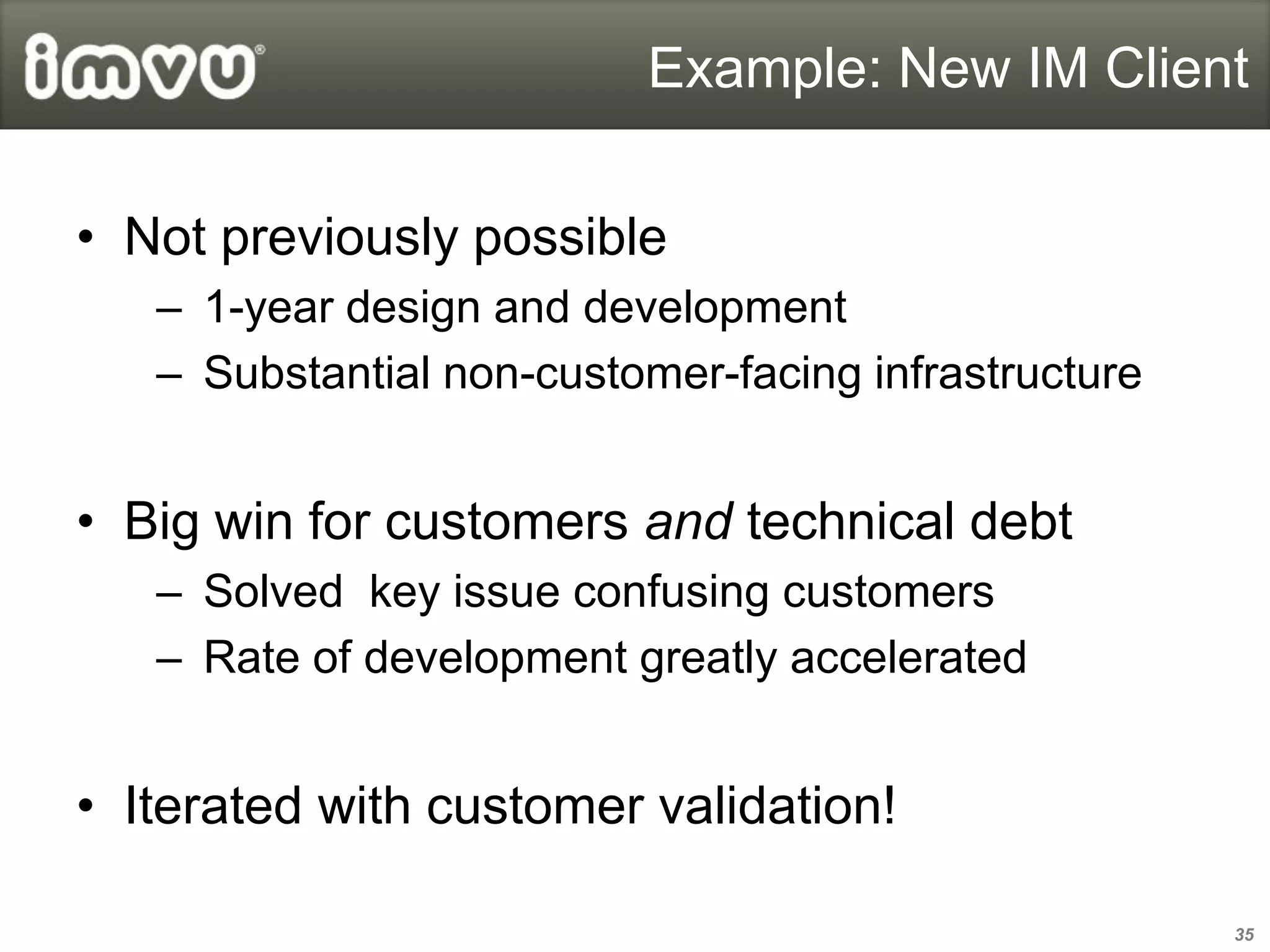 Example: New IM Client

• Not previously possible
   – 1-year design and development
   – Substantial non-customer-facing infrastructure


• Big win for customers and technical debt
   – Solved key issue confusing customers
   – Rate of development greatly accelerated


• Iterated with customer validation!

                                                      35
 