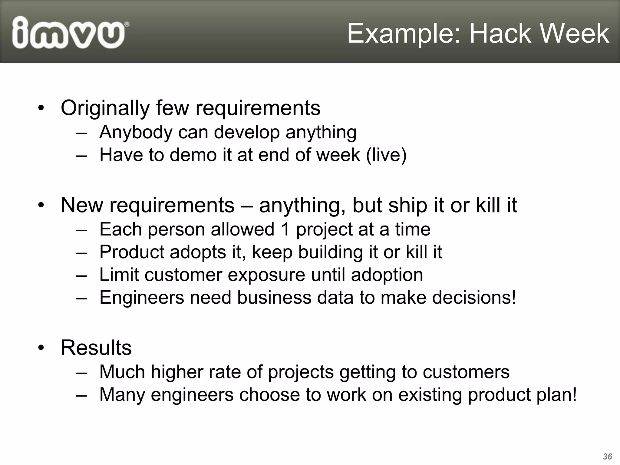 Example: Hack Week

• Originally few requirements
    – Anybody can develop anything
    – Have to demo it at end of week (live)

• New requirements – anything, but ship it or kill it
    –   Each person allowed 1 project at a time
    –   Product adopts it, keep building it or kill it
    –   Limit customer exposure until adoption
    –   Engineers need business data to make decisions!

• Results
    – Much higher rate of projects getting to customers
    – Many engineers choose to work on existing product plan!


                                                                36
 