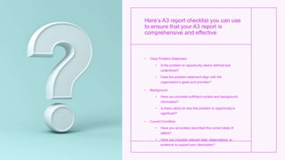 Here’s A3 report checklist you can use
to ensure that your A3 report is
comprehensive and effective
• Clear Problem Statement
• Is the problem or opportunity clearly defined and
understood?
• Does the problem statement align with the
organization’s goals and priorities?
• Background
• Have you provided sufficient context and background
information?
• Is there clarity on why this problem or opportunity is
significant?
• Current Condition
• Have you accurately described the current state of
affairs?
• Have you included relevant data, observations, or
evidence to support your description?
 