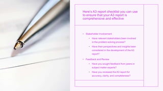 Here’s A3 report checklist you can use
to ensure that your A3 report is
comprehensive and effective
• Stakeholder Involvement
• Have relevant stakeholders been involved
in the problem-solving process?
• Have their perspectives and insights been
considered in the development of the A3
report?
• Feedback and Review
• Have you sought feedback from peers or
subject matter experts?
• Have you reviewed the A3 report for
accuracy, clarity, and completeness?
 