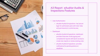 A3 Report eAuditor Audits &
Inspections Features
• User Authentication
• eAuditor Audits & Inspections has secure
login for authorized users with User roles
and permissions to control access
• Dashboard
• eAuditor Audits & Inspections dashboard
provides Overview of all ongoing and
completed A3 reports with Quick access to
create new reports or review existing ones
• eAuditor Audits & Inspections provides
notifications for pending actions or
deadlines
 