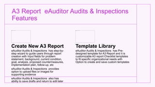 A3 Report eAuditor Audits & Inspections
Features
Create New A3 Report
eAuditor Audits & Inspections has step-by-
step wizard to guide users through report
creation with Input fields for problem
statement, background, current condition,
goal, analysis, proposed countermeasures,
implementation plan, follow-up, etc
eAuditor Audits & Inspections provides
option to upload files or images for
supporting evidence
eAuditor Audits & Inspections also has
ability to save drafts and return to edit later
Template Library
eAuditor Audits & Inspections has Pre-
designed template for A3 Report and it is
customizable A3 report Checklist templates
to fit specific organizational needs with
Option to create and save custom templates
 