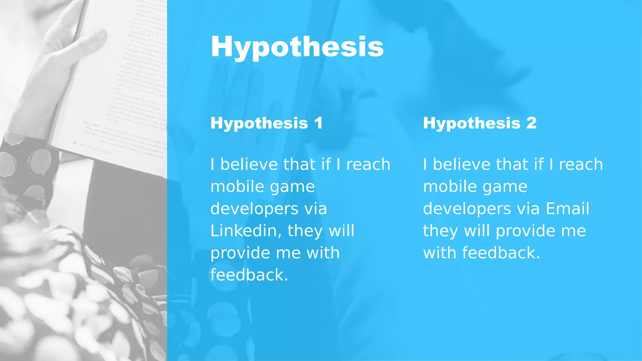Hypothesis
Hypothesis 1
I believe that if I reach
mobile game
developers via
Linkedin, they will
provide me with
feedback.
Hypothesis 2
I believe that if I reach
mobile game
developers via Email
they will provide me
with feedback.
 