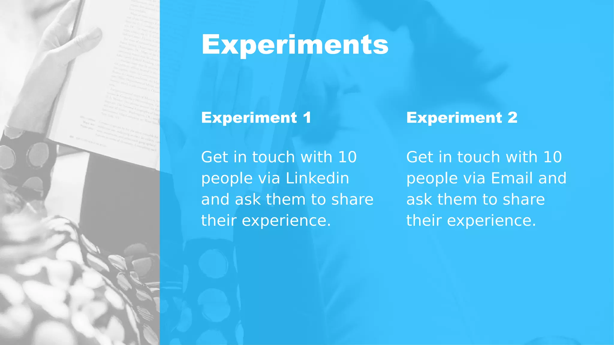Experiments
Experiment 1
Get in touch with 10
people via Linkedin
and ask them to share
their experience.
Experiment 2
Get in touch with 10
people via Email and
ask them to share
their experience.
 